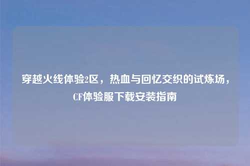 穿越火线体验2区，热血与回忆交织的试炼场，CF体验服下载安装指南