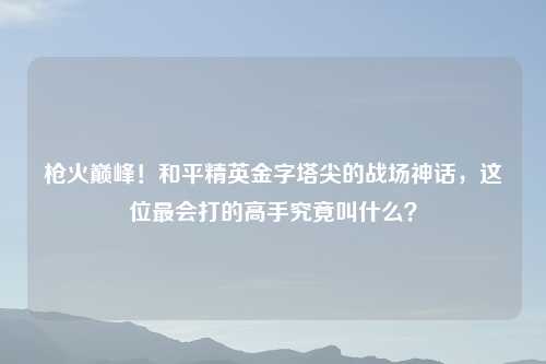 枪火巅峰！和平精英金字塔尖的战场神话，这位最会打的高手究竟叫什么？
