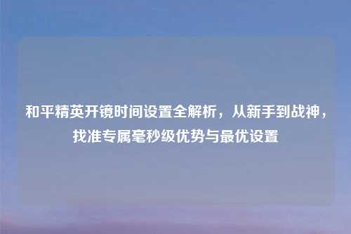 和平精英开镜时间设置全解析，从新手到战神，找准专属毫秒级优势与更优设置