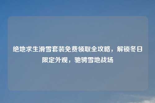 绝地求生滑雪套装免费领取全攻略，解锁冬日限定外观，驰骋雪地战场