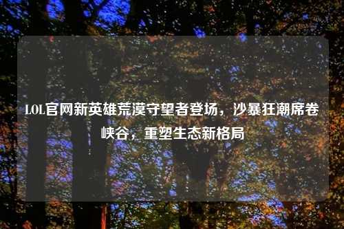 LOL官网新英雄荒漠守望者登场，沙暴狂潮席卷峡谷，重塑生态新格局