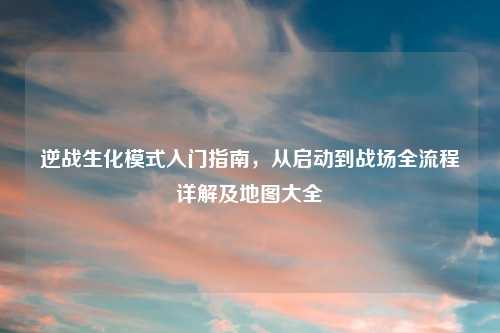 逆战生化模式入门指南，从启动到战场全流程详解及地图大全