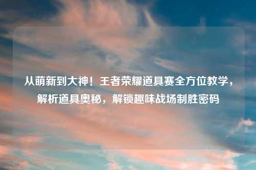 从萌新到大神！王者荣耀道具赛全方位教学，解析道具奥秘，解锁趣味战场制胜密码