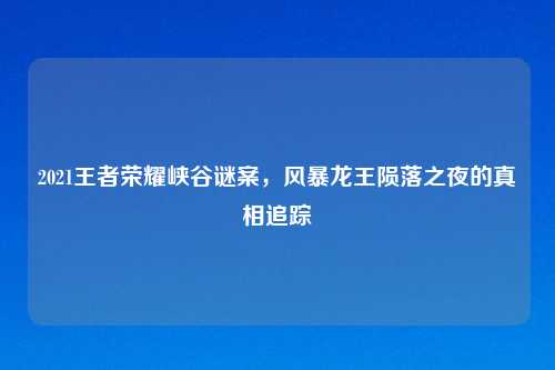 2021王者荣耀峡谷谜案，风暴龙王陨落之夜的真相追踪