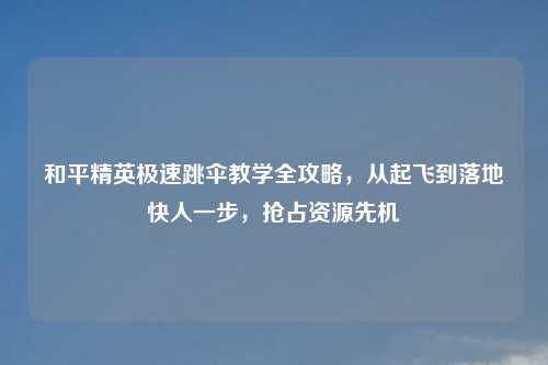 和平精英极速跳伞教学全攻略，从起飞到落地快人一步，抢占资源先机