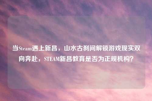 当Steam遇上新昌，山水古刹间解锁游戏现实双向奔赴，STEAM新昌教育是否为正规机构？