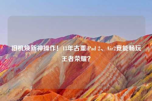 旧机焕新神操作！13年古董iPad 2、Air2竟能畅玩王者荣耀？