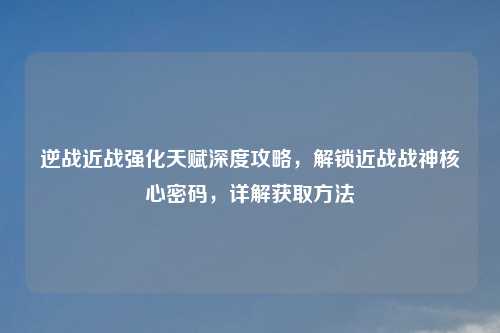逆战近战强化天赋深度攻略，解锁近战战神核心密码，详解获取     