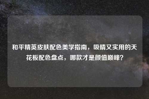 和平精英皮肤配色美学指南，吸睛又实用的天花板配色盘点，哪款才是颜值巅峰？