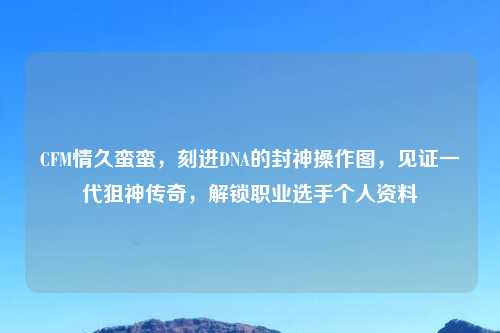 CFM情久蛮蛮，刻进DNA的封神操作图，见证一代狙神传奇，解锁职业选手个人资料