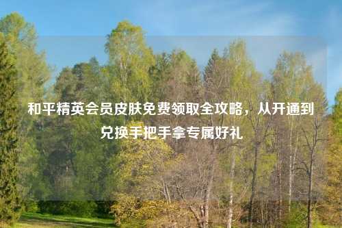 和平精英会员皮肤免费领取全攻略，从开通到兑换手把手拿专属好礼