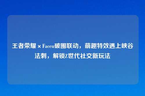 王者荣耀×Faceu破圈联动，萌趣特效遇上峡谷法刺，解锁Z世代社交新玩法