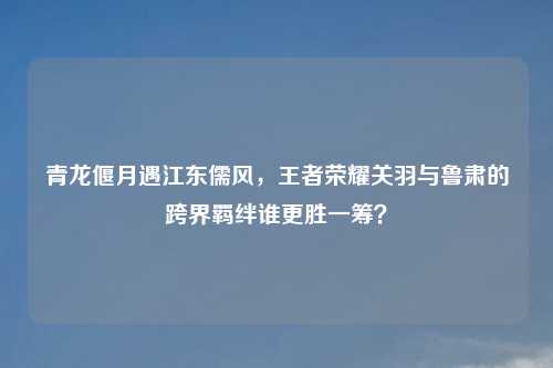 青龙偃月遇江东儒风，王者荣耀关羽与鲁肃的跨界羁绊谁更胜一筹？