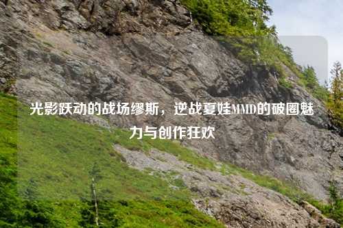 光影跃动的战场缪斯，逆战夏娃MMD的破圈魅力与创作狂欢