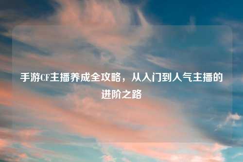 手游CF主播养成全攻略，从入门到人气主播的进阶之路