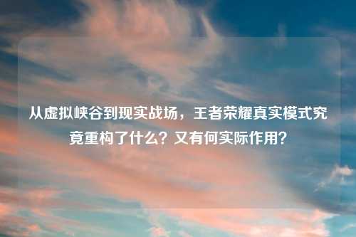 从虚拟峡谷到现实战场，王者荣耀真实模式究竟重构了什么？又有何实际作用？