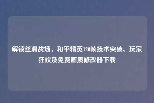 解锁丝滑战场，和平精英120帧技术突破、玩家狂欢及免费画质修改器下载