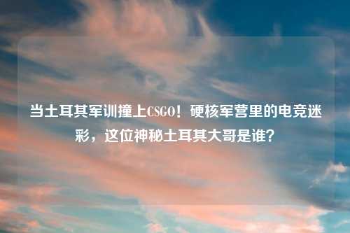 当土耳其军训撞上CSGO！硬核军营里的电竞迷彩，这位神秘土耳其大哥是谁？