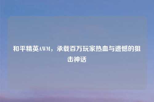 和平精英AWM，承载百万玩家热血与遗憾的狙击神话