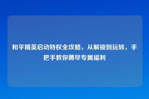 和平精英启动特权全攻略，从解锁到玩转，手把手教你薅尽专属福利
