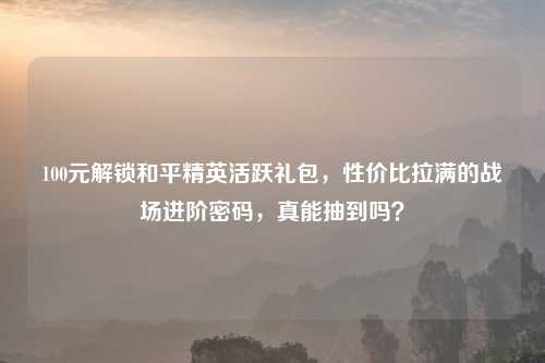 100元解锁和平精英活跃礼包，性价比拉满的战场进阶密码，真能抽到吗？