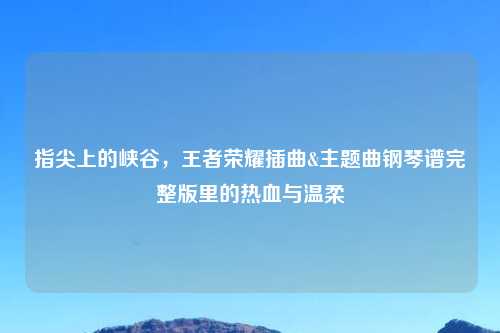 指尖上的峡谷，王者荣耀插曲&主题曲钢琴谱完整版里的热血与温柔