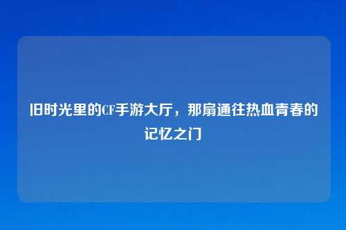 旧时光里的CF手游大厅，那扇通往热血青春的记忆之门