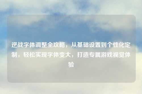 逆战字体调整全攻略，从基础设置到个性化定制，轻松实现字体变大，打造专属游戏视觉体验