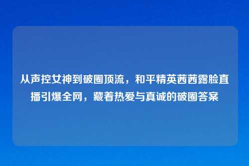 从声控女神到破圈顶流，和平精英茜茜露脸直播引爆全网，藏着热爱与真诚的破圈答案
