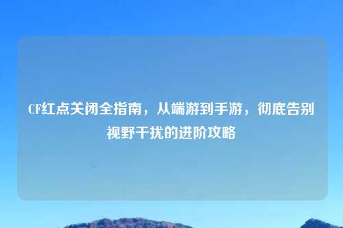 CF红点关闭全指南，从端游到手游，彻底告别视野干扰的进阶攻略