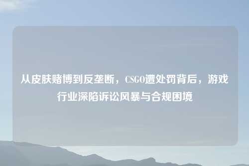 从皮肤赌博到反垄断，CSGO遭处罚背后，游戏行业深陷诉讼风暴与合规困境