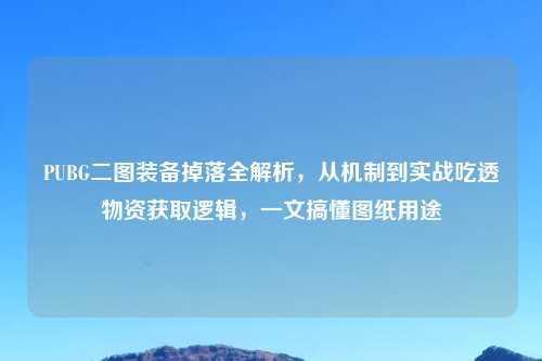 PUBG二图装备掉落全解析，从机制到实战吃透物资获取逻辑，一文搞懂图纸用途