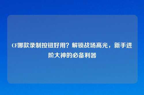 CF哪款录制按钮好用？解锁战场高光，新手进阶大神的必备利器