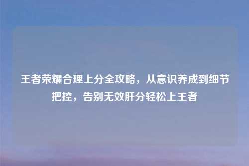 王者荣耀合理上分全攻略，从意识养成到细节把控，告别无效肝分轻松上王者