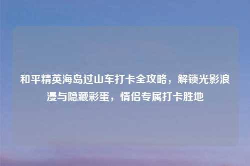 和平精英海岛过山车打卡全攻略，解锁光影浪漫与隐藏彩蛋，情侣专属打卡胜地