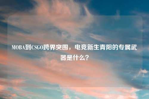 MOBA到CSGO跨界突围，电竞新生青阳的专属武器是什么？