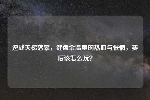 逆战天梯落幕，键盘余温里的热血与怅惘，赛后该怎么玩？