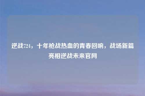 逆战724，十年枪战热血的青春回响，战场新篇亮相逆战未来官网