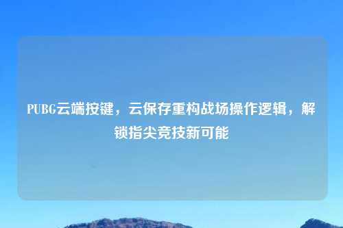 PUBG云端按键，云保存重构战场操作逻辑，解锁指尖竞技新可能