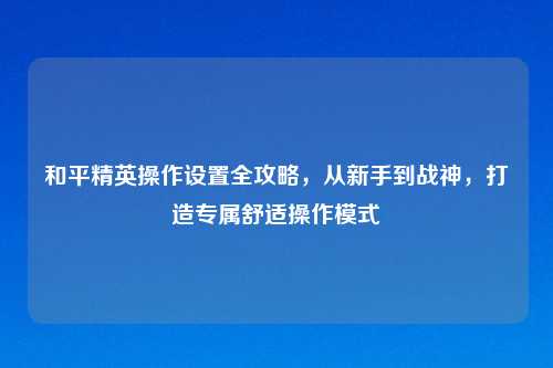 和平精英操作设置全攻略，从新手到战神，打造专属舒适操作模式