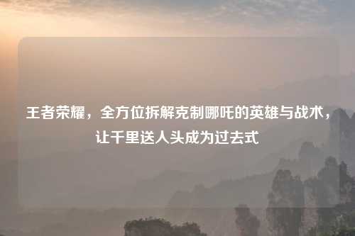 王者荣耀，全方位拆解克制哪吒的英雄与战术，让千里送人头成为过去式