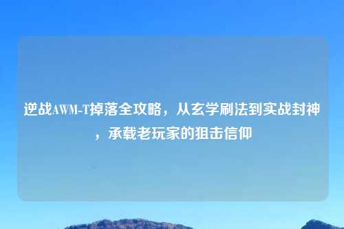 逆战AWM-T掉落全攻略，从玄学刷法到实战封神，承载老玩家的狙击信仰