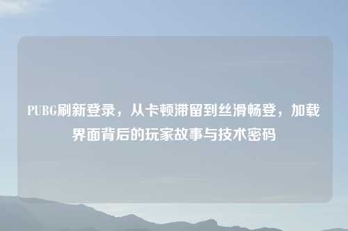 PUBG刷新登录，从卡顿滞留到丝滑畅登，加载界面背后的玩家故事与技术密码