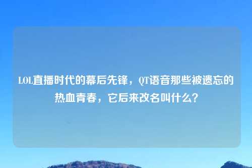 LOL直播时代的幕后先锋，QT语音那些被遗忘的热血青春，它后来改名叫什么？