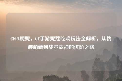 CFPL妮妮，CF手游妮蔻吃鸡玩法全解析，从伪装萌新到战术战神的进阶之路