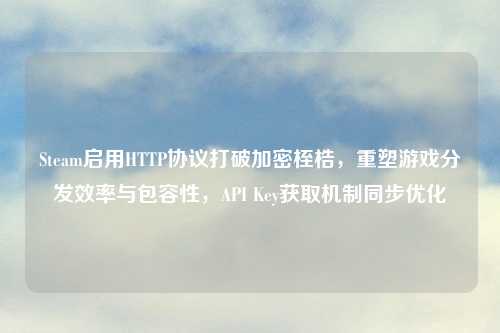 Steam启用HTTP协议打破加密桎梏，重塑游戏分发效率与包容性，API Key获取机制同步优化