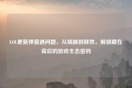 LOL更新弹窗遇问题，从烦躁到释然，解锁藏在背后的游戏生态密码