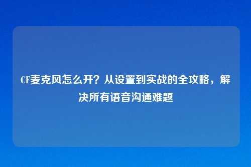 CF麦克风怎么开？从设置到实战的全攻略，解决所有语音沟通难题