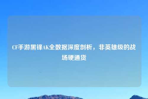 CF手游黑锋AK全数据深度剖析，非英雄级的战场硬通货