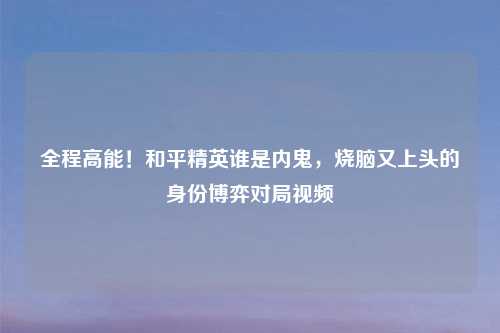全程高能！和平精英谁是内鬼，烧脑又上头的身份博弈对局视频